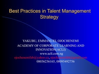 Best Practices in Talent ManagementBest Practices in Talent Management
StrategyStrategy
YAKUBU, EMMANUEL OJOCHENEMI
ACADEMY OF CORPORATE LEARNING AND
INNOVATION(ACLI)
www.acli.com.ng
ojochenemifab@yahoo.ca, ojochenemifab@gmail.com
08036236165, 08095492756
 
