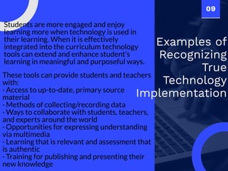 09
Examples of
Recognizing
True
Technology
Implementation
Students are more engaged and enjoy
learning more when technology is used in
their learning. When it is effectively
integrated into the curriculum technology
tools can extend and enhance student’s
learning in meaningful and purposeful ways.
These tools can provide students and teachers
with:
· Access to up-to-date, primary source
material
· Methods of collecting/recording data
· Ways to collaborate with students, teachers,
and experts around the world
· Opportunities for expressing understanding
via multimedia
· Learning that is relevant and assessment that
is authentic
· Training for publishing and presenting their
new knowledge
 