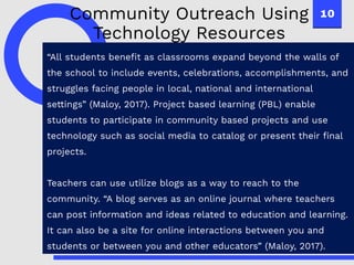 10
“All students benefit as classrooms expand beyond the walls of
the school to include events, celebrations, accomplishments, and
struggles facing people in local, national and international
settings” (Maloy, 2017). Project based learning (PBL) enable
students to participate in community based projects and use
technology such as social media to catalog or present their final
projects.
Teachers can use utilize blogs as a way to reach to the
community. “A blog serves as an online journal where teachers
can post information and ideas related to education and learning.
It can also be a site for online interactions between you and
students or between you and other educators” (Maloy, 2017).
Community Outreach Using
Technology Resources
 