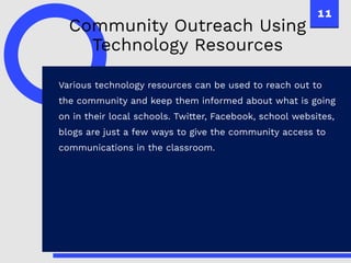 11
Various technology resources can be used to reach out to
the community and keep them informed about what is going
on in their local schools. Twitter, Facebook, school websites,
blogs are just a few ways to give the community access to
communications in the classroom.
Community Outreach Using
Technology Resources
 