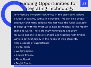 13
To effectively integrate technology in the classroom various
devices, programs, software is needed. This can be a costly
endeavor and many schools may not have the funds available
to keep up with the most up to date technology in this rapidly
changing world. There are many fundraising and grant
resource options to assist schools and teachers with finding
ways to get technology in the hands of their students.
Here a couple of suggestions:
Digital Wish
WeAreTeachers
Donors Choose
Think Quest
Target Stores
Funding Opportunities for
Integrating Technology
 