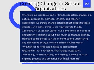 03
Change is an inevitable part of life. In education change is a
natural process all districts, schools, and teacher
experience. As things change schools must adapt to these
changes and make shifts in the way they do things.
According to Lancaster (2019), “we sometimes don’t spend
enough time thinking about how much to manage change.
Here are some things to have in mind before undertaking
any significant change within a school environment.”
“Willingness to embrace change is also a major
requirement for successful technology integration.
Technology is continuously, and rapidly, evolving. It is an
ongoing process and demands continual learning”
(Edutopia, 2007).
Creating Change in School
Organizations
 