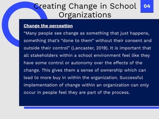 04
Change the perception
“Many people see change as something that just happens,
something that’s “done to them” without their consent and
outside their control” (Lancaster, 2019). It is important that
all stakeholders within a school environment feel like they
have some control or autonomy over the effects of the
change. This gives them a sense of ownership which can
lead to more buy in within the organization. Successful
implementation of change within an organization can only
occur in people feel they are part of the process.
Creating Change in School
Organizations
 
