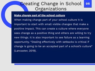 05
Make change part of the school culture
When making change part of your school culture it is
important to start with small visible changes that make a
positive impact. This can create a culture where everyone
sees change as a positive thing and others are willing to try
new things. It is also important to see failure as a learning
opportunity. “Dealing effectively with setbacks is critical if
change is going to be an accepted part of a school’s culture”
(Lancaster, 2019).
Creating Change in School
Organizations
 
