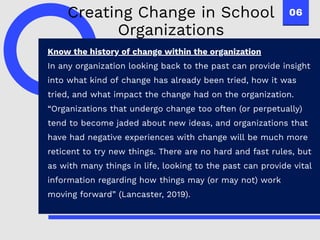 06
Know the history of change within the organization
In any organization looking back to the past can provide insight
into what kind of change has already been tried, how it was
tried, and what impact the change had on the organization.
“Organizations that undergo change too often (or perpetually)
tend to become jaded about new ideas, and organizations that
have had negative experiences with change will be much more
reticent to try new things. There are no hard and fast rules, but
as with many things in life, looking to the past can provide vital
information regarding how things may (or may not) work
moving forward” (Lancaster, 2019).
Creating Change in School
Organizations
 