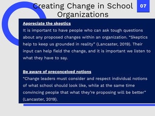07
Appreciate the skeptics
It is important to have people who can ask tough questions
about any proposed changes within an organization. “Skeptics
help to keep us grounded in reality” (Lancaster, 2019). Their
input can help field the change, and it is important we listen to
what they have to say.
Be aware of preconceived notions
“Change leaders must consider and respect individual notions
of what school should look like, while at the same time
convincing people that what they’re proposing will be better”
(Lancaster, 2019).
Creating Change in School
Organizations
 