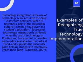 08
Examples of
Recognizing
True
Technology
Implementation
Technology integration is the use of
technology resources into the daily
classroom practices. When it
becomes a part of the classroom
culture it can be a key player in a
student’s education. “Successful
technology integration is achieved
when the use of technology is:
Routine and transparent, accessible
and readily available for the tasks at
hand, and supports the curricular
goals helping students to effectively
reach their goals” (Edutopia, 2007).
 