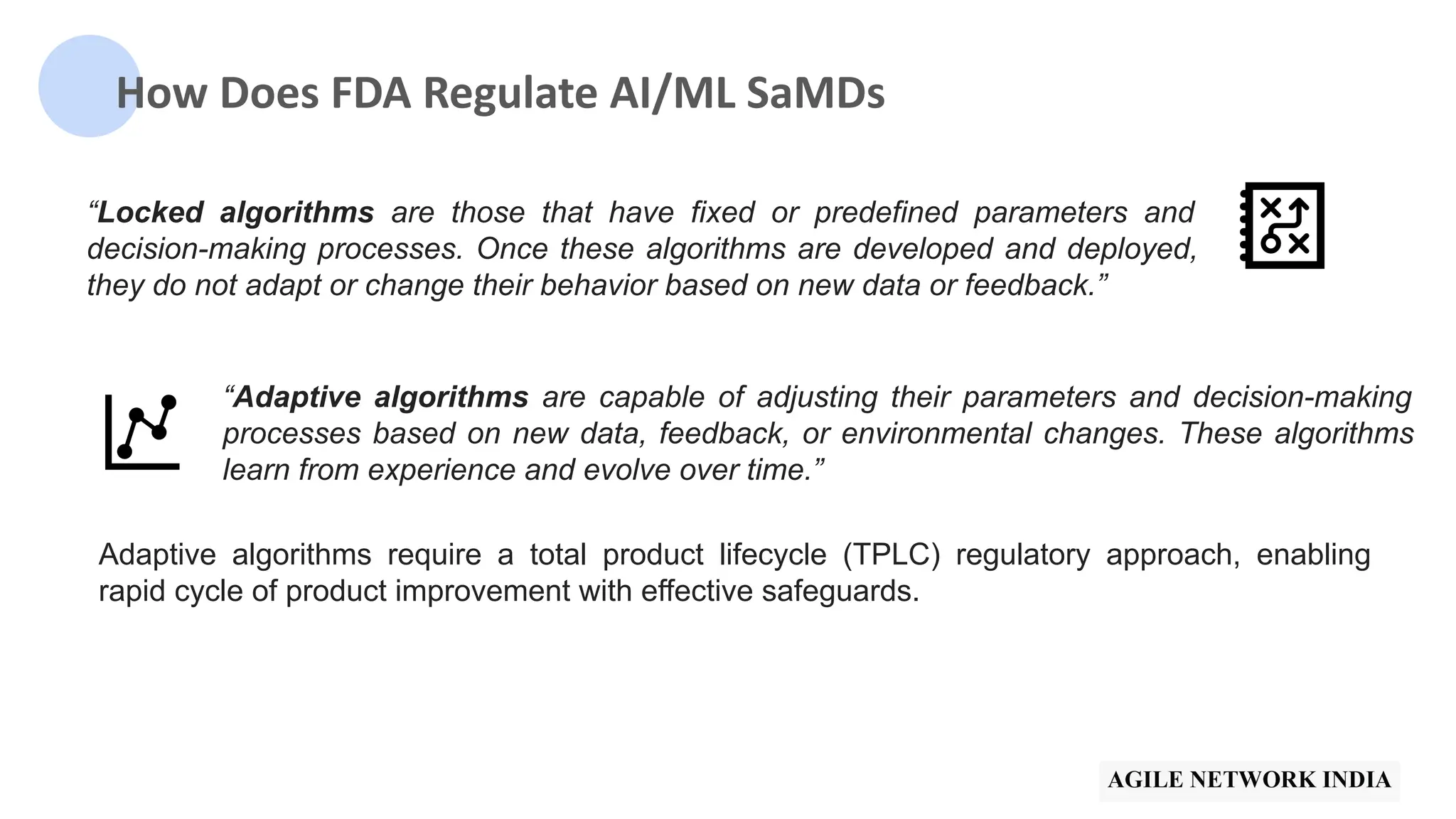 How Does FDA Regulate AI/ML SaMDs
“Locked algorithms are those that have fixed or predefined parameters and
decision-making processes. Once these algorithms are developed and deployed,
they do not adapt or change their behavior based on new data or feedback.”
“Adaptive algorithms are capable of adjusting their parameters and decision-making
processes based on new data, feedback, or environmental changes. These algorithms
learn from experience and evolve over time.”
Adaptive algorithms require a total product lifecycle (TPLC) regulatory approach, enabling
rapid cycle of product improvement with effective safeguards.
 
