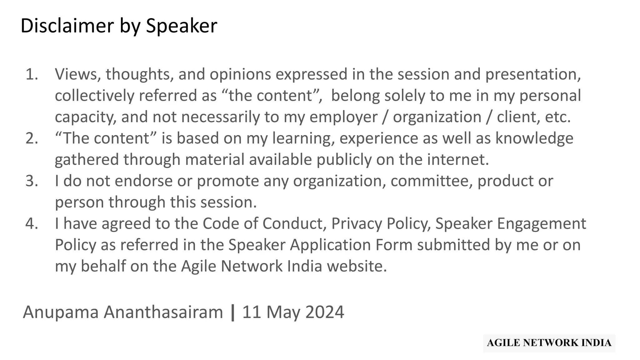 Disclaimer by Speaker
1. Views, thoughts, and opinions expressed in the session and presentation,
collectively referred as “the content”, belong solely to me in my personal
capacity, and not necessarily to my employer / organization / client, etc.
2. “The content” is based on my learning, experience as well as knowledge
gathered through material available publicly on the internet.
3. I do not endorse or promote any organization, committee, product or
person through this session.
4. I have agreed to the Code of Conduct, Privacy Policy, Speaker Engagement
Policy as referred in the Speaker Application Form submitted by me or on
my behalf on the Agile Network India website.
Anupama Ananthasairam | 11 May 2024
 
