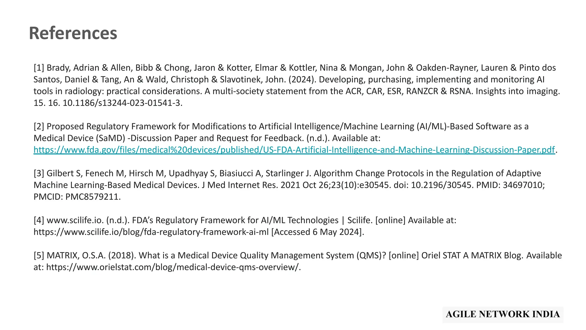 References
[1] Brady, Adrian & Allen, Bibb & Chong, Jaron & Kotter, Elmar & Kottler, Nina & Mongan, John & Oakden-Rayner, Lauren & Pinto dos
Santos, Daniel & Tang, An & Wald, Christoph & Slavotinek, John. (2024). Developing, purchasing, implementing and monitoring AI
tools in radiology: practical considerations. A multi-society statement from the ACR, CAR, ESR, RANZCR & RSNA. Insights into imaging.
15. 16. 10.1186/s13244-023-01541-3.
[2] Proposed Regulatory Framework for Modifications to Artificial Intelligence/Machine Learning (AI/ML)-Based Software as a
Medical Device (SaMD) -Discussion Paper and Request for Feedback. (n.d.). Available at:
https://www.fda.gov/files/medical%20devices/published/US-FDA-Artificial-Intelligence-and-Machine-Learning-Discussion-Paper.pdf.
[3] Gilbert S, Fenech M, Hirsch M, Upadhyay S, Biasiucci A, Starlinger J. Algorithm Change Protocols in the Regulation of Adaptive
Machine Learning-Based Medical Devices. J Med Internet Res. 2021 Oct 26;23(10):e30545. doi: 10.2196/30545. PMID: 34697010;
PMCID: PMC8579211.
[4] www.scilife.io. (n.d.). FDA’s Regulatory Framework for AI/ML Technologies | Scilife. [online] Available at:
https://www.scilife.io/blog/fda-regulatory-framework-ai-ml [Accessed 6 May 2024].
[5] MATRIX, O.S.A. (2018). What is a Medical Device Quality Management System (QMS)? [online] Oriel STAT A MATRIX Blog. Available
at: https://www.orielstat.com/blog/medical-device-qms-overview/.
 