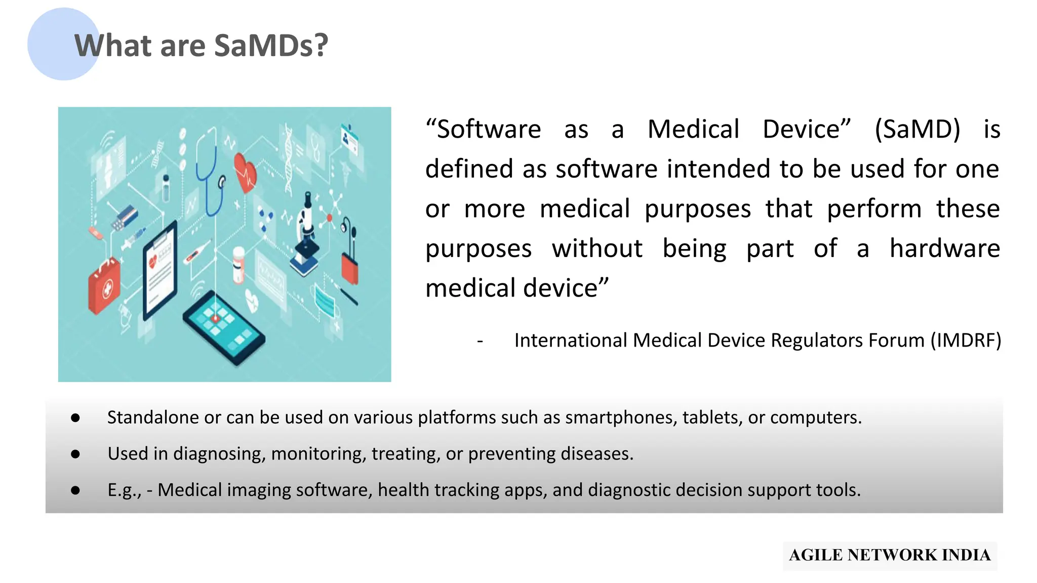 What are SaMDs?
“Software as a Medical Device” (SaMD) is
defined as software intended to be used for one
or more medical purposes that perform these
purposes without being part of a hardware
medical device”
- International Medical Device Regulators Forum (IMDRF)
● Standalone or can be used on various platforms such as smartphones, tablets, or computers.
● Used in diagnosing, monitoring, treating, or preventing diseases.
● E.g., - Medical imaging software, health tracking apps, and diagnostic decision support tools.
 