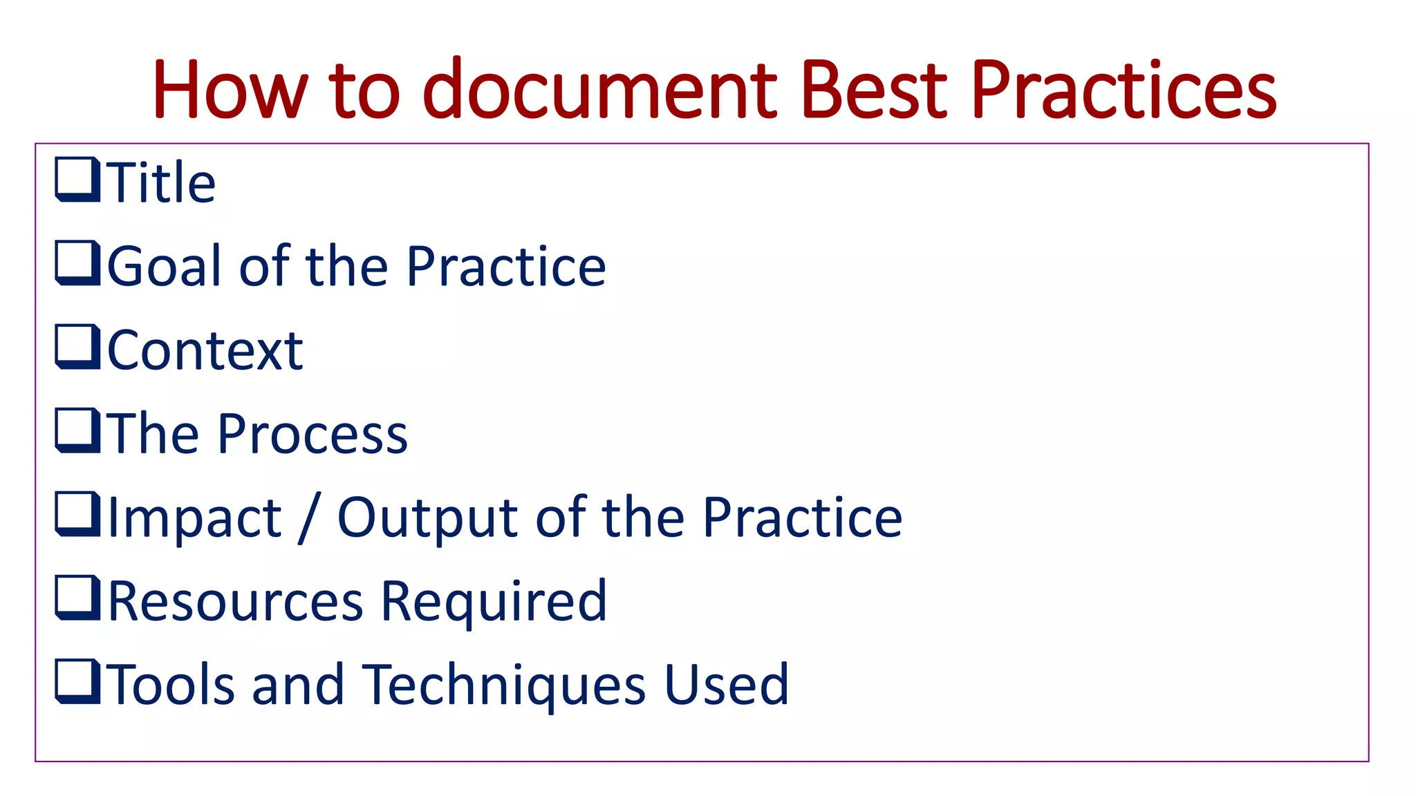 How to document Best Practices
Title
Goal of the Practice
Context
The Process
Impact / Output of the Practice
Resources Required
Tools and Techniques Used
 