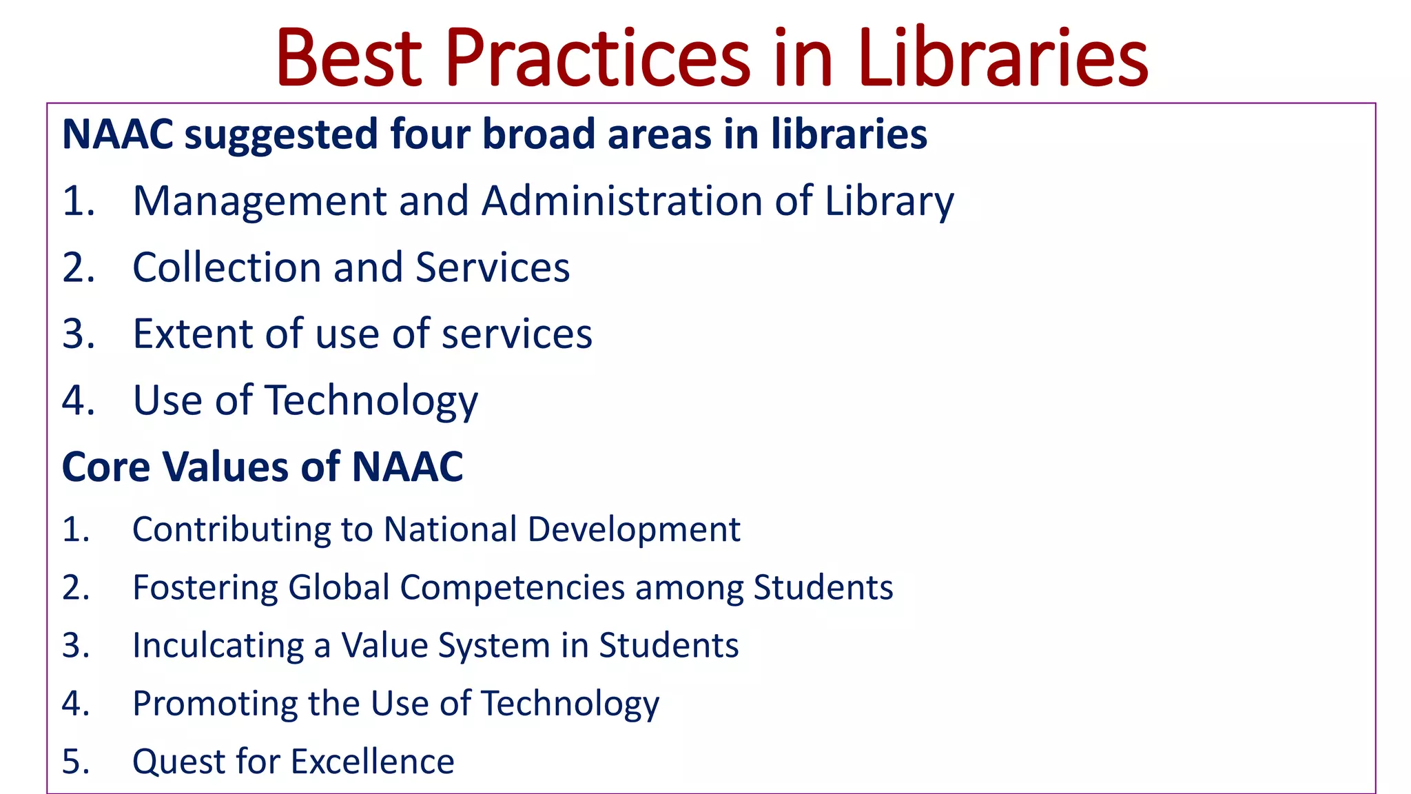 Best Practices in Libraries
NAAC suggested four broad areas in libraries
1. Management and Administration of Library
2. Collection and Services
3. Extent of use of services
4. Use of Technology
Core Values of NAAC
1. Contributing to National Development
2. Fostering Global Competencies among Students
3. Inculcating a Value System in Students
4. Promoting the Use of Technology
5. Quest for Excellence
 