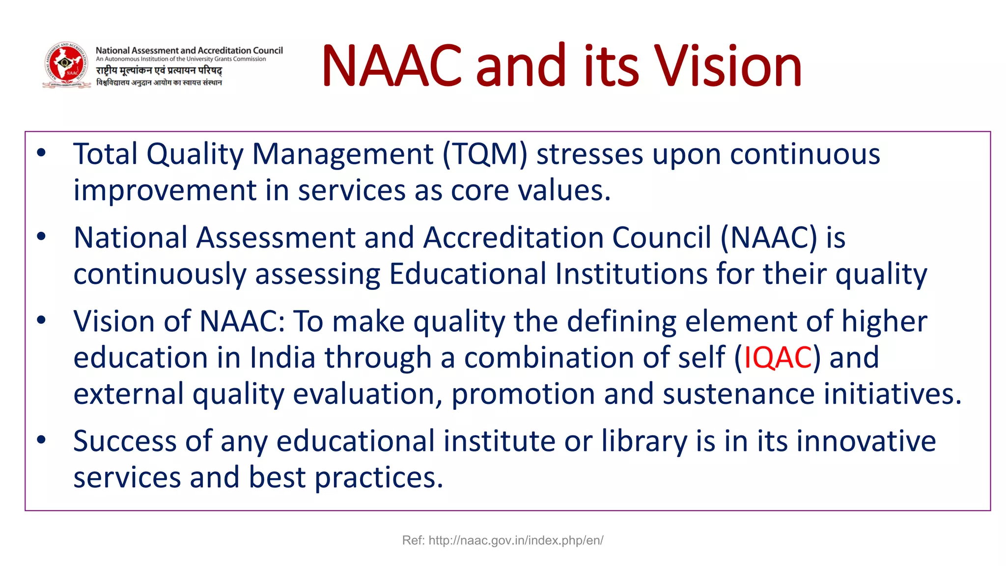 NAAC and its Vision
• Total Quality Management (TQM) stresses upon continuous
improvement in services as core values.
• National Assessment and Accreditation Council (NAAC) is
continuously assessing Educational Institutions for their quality
• Vision of NAAC: To make quality the defining element of higher
education in India through a combination of self (IQAC) and
external quality evaluation, promotion and sustenance initiatives.
• Success of any educational institute or library is in its innovative
services and best practices.
Ref: http://naac.gov.in/index.php/en/
 