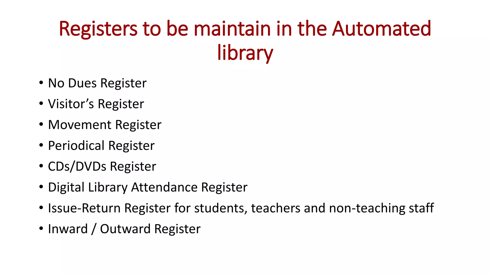 Registers to be maintain in the Automated
library
• No Dues Register
• Visitor’s Register
• Movement Register
• Periodical Register
• CDs/DVDs Register
• Digital Library Attendance Register
• Issue-Return Register for students, teachers and non-teaching staff
• Inward / Outward Register
 