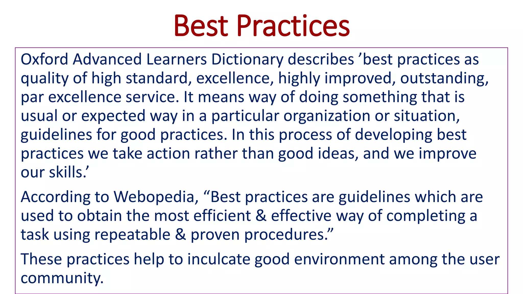 Best Practices
Oxford Advanced Learners Dictionary describes ’best practices as
quality of high standard, excellence, highly improved, outstanding,
par excellence service. It means way of doing something that is
usual or expected way in a particular organization or situation,
guidelines for good practices. In this process of developing best
practices we take action rather than good ideas, and we improve
our skills.’
According to Webopedia, “Best practices are guidelines which are
used to obtain the most efficient & effective way of completing a
task using repeatable & proven procedures.”
These practices help to inculcate good environment among the user
community.
 
