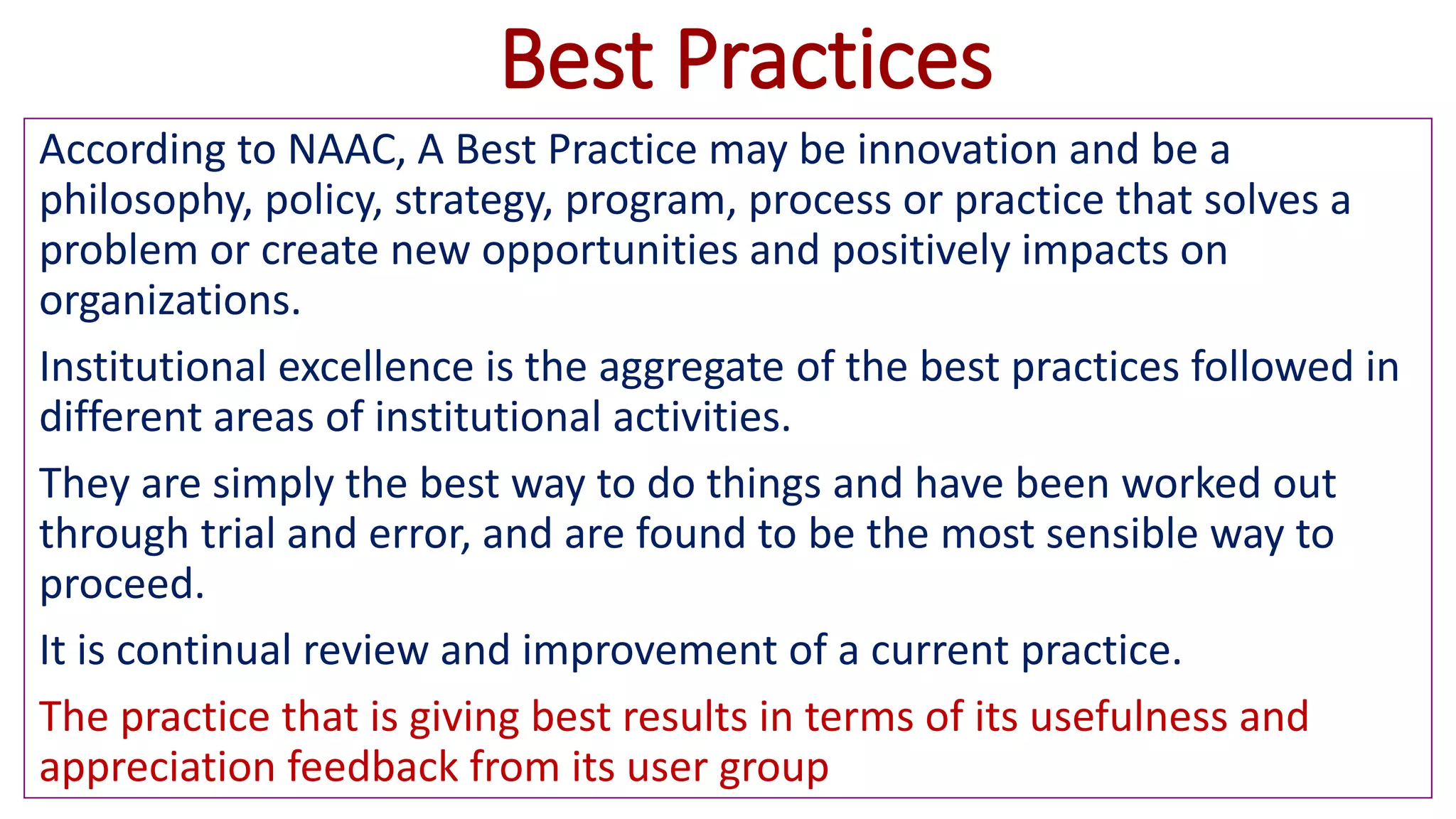Best Practices
According to NAAC, A Best Practice may be innovation and be a
philosophy, policy, strategy, program, process or practice that solves a
problem or create new opportunities and positively impacts on
organizations.
Institutional excellence is the aggregate of the best practices followed in
different areas of institutional activities.
They are simply the best way to do things and have been worked out
through trial and error, and are found to be the most sensible way to
proceed.
It is continual review and improvement of a current practice.
The practice that is giving best results in terms of its usefulness and
appreciation feedback from its user group
 