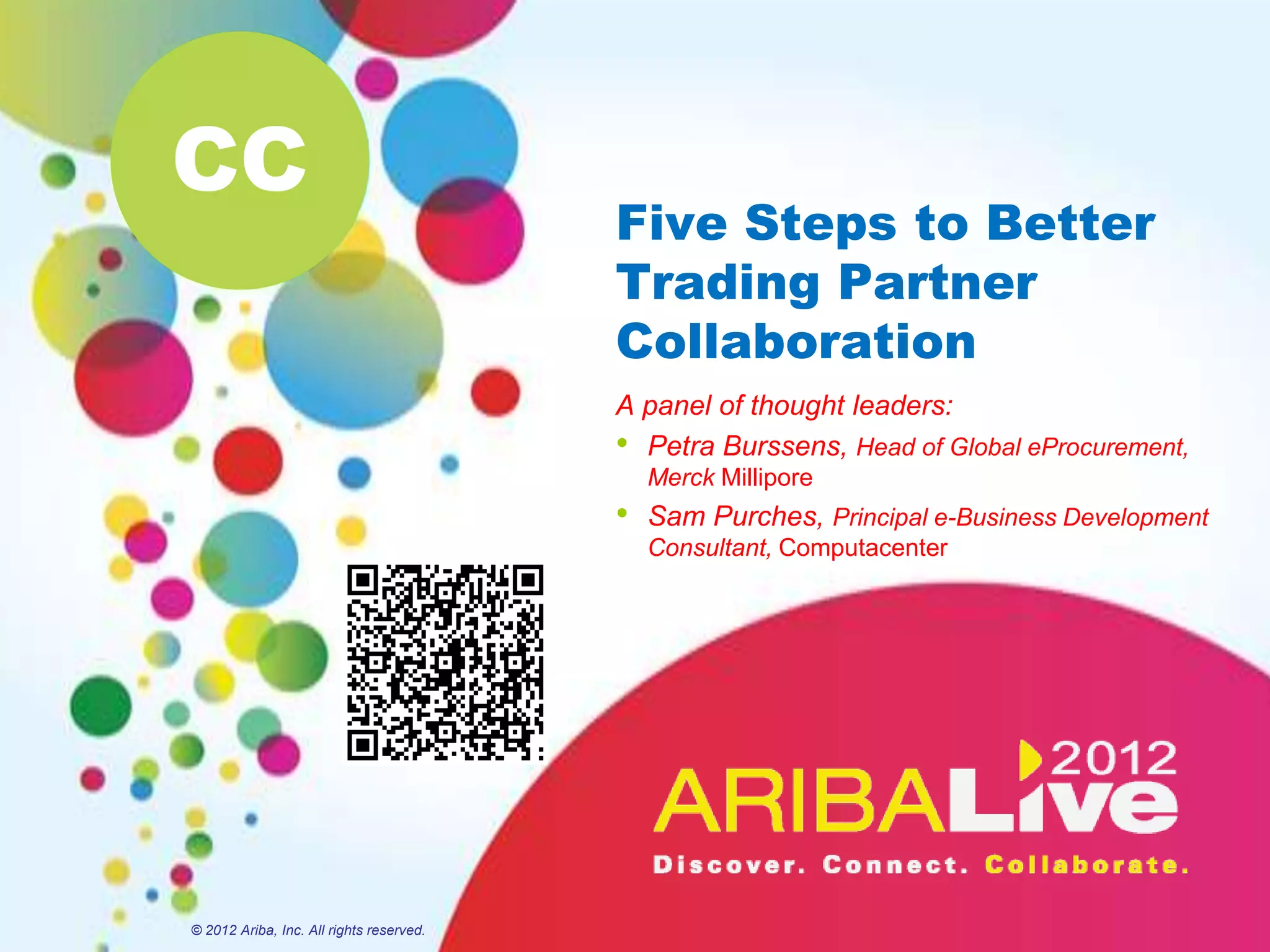 CC
                                          Five Steps to Better
                                          Trading Partner
                                          Collaboration
                                          A panel of thought leaders:
                                          • Petra Burssens, Head of Global eProcurement,
                                              Merck Millipore
                                          •   Sam Purches, Principal e-Business Development
                                              Consultant, Computacenter




© 2012 Ariba, Inc. All rights reserved.
 