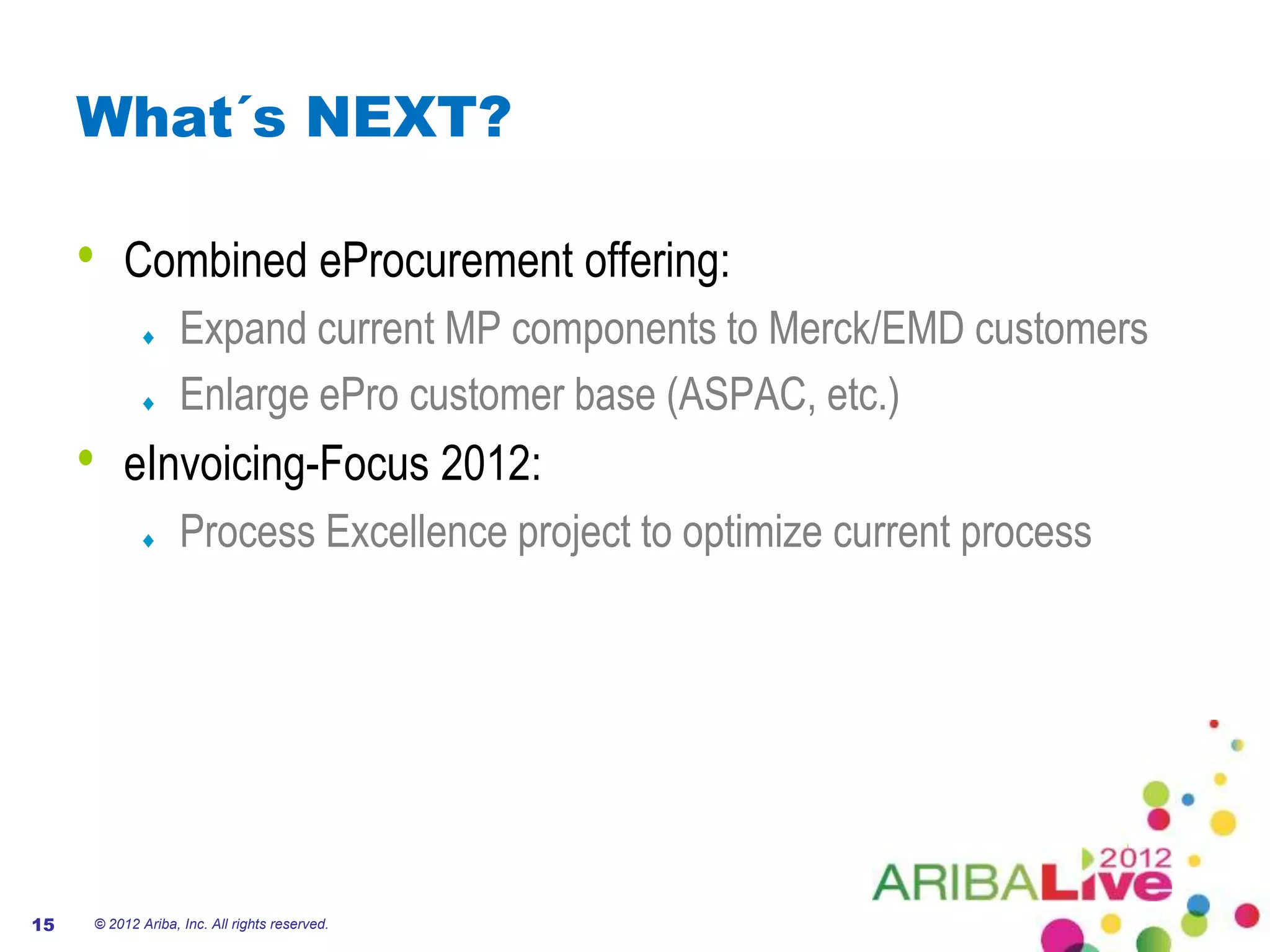 What´s NEXT?

     •   Combined eProcurement offering:
                   Expand current MP components to Merck/EMD customers
                   Enlarge ePro customer base (ASPAC, etc.)
     •   eInvoicing-Focus 2012:
                   Process Excellence project to optimize current process




15   © 2012 Ariba, Inc. All rights reserved.
 