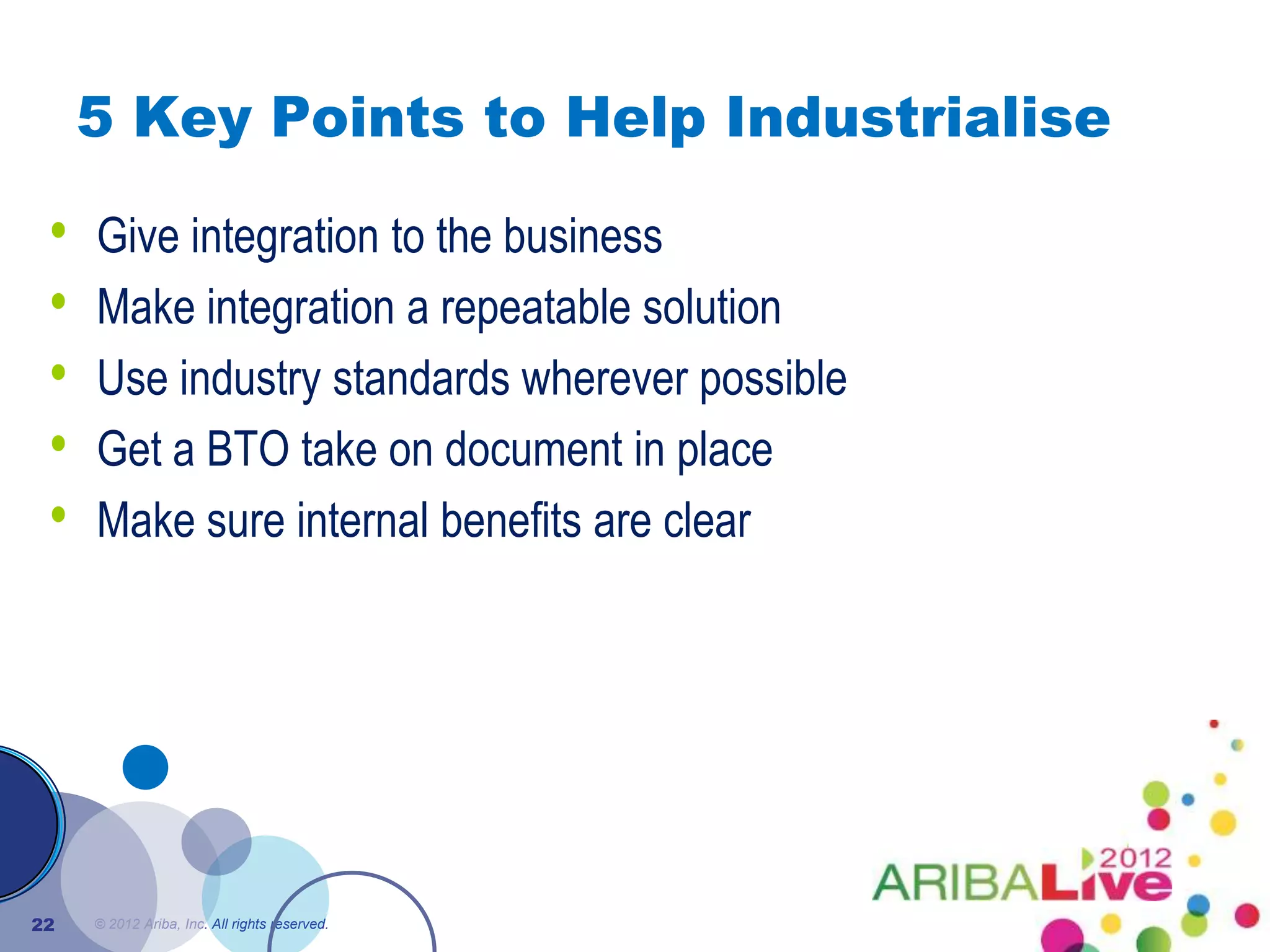 5 Key Points to Help Industrialise

 •   Give integration to the business
 •   Make integration a repeatable solution
 •   Use industry standards wherever possible
 •   Get a BTO take on document in place
 •   Make sure internal benefits are clear




22   © 2012 Ariba, Inc. All rights reserved.
 