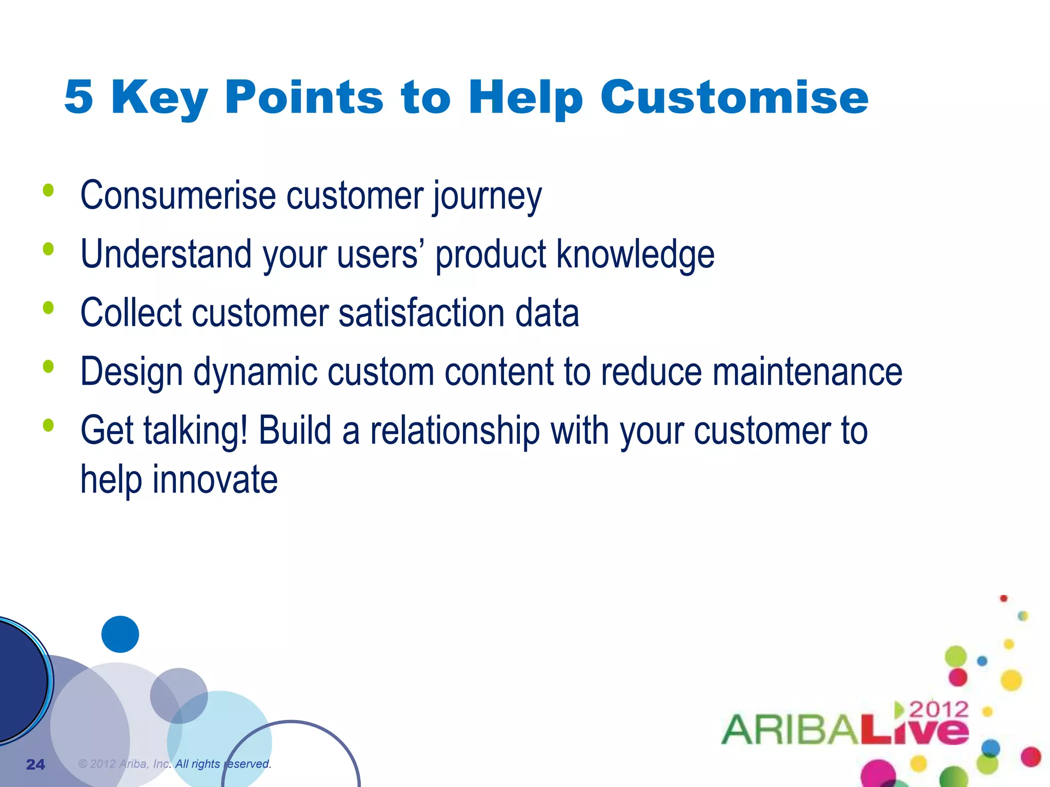 5 Key Points to Help Customise

 •   Consumerise customer journey
 •   Understand your users’ product knowledge
 •   Collect customer satisfaction data
 •   Design dynamic custom content to reduce maintenance
 •   Get talking! Build a relationship with your customer to
     help innovate




24   © 2012 Ariba, Inc. All rights reserved.
 