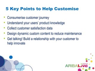 5 Key Points to Help Customise

 •   Consumerise customer journey
 •   Understand your users’ product knowledge
 •   Collect customer satisfaction data
 •   Design dynamic custom content to reduce maintenance
 •   Get talking! Build a relationship with your customer to
     help innovate




24   © 2012 Ariba, Inc. All rights reserved.
 