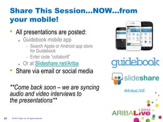 Share This Session…NOW…from
     your mobile!
     •   All presentations are posted:
                   Guidebook mobile app
                       – Search Apple or Android app store
                         for Guidebook
                       – Enter code “collabor8”
                   Or at Slideshare.net/Ariba
     •   Share via email or social media

     **Come back soon – we are syncing                       #AribaLIVE
     audio and video interviews to
     the presentations**

27   © 2012 Ariba, Inc. All rights reserved.
 