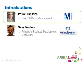Introductions
                          •       Petra Burssens
                                              Head of Global eProcurement


                          •       Sam Purches
                                              Principal e-Business Development
                                              Consultant




6   © 2012 Ariba, Inc. All rights reserved.
 