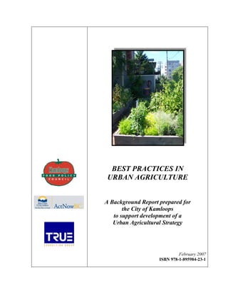 BEST PRACTICES IN
 URBAN AGRICULTURE


A Background Report prepared for
       the City of Kamloops
   to support development of a
   Urban Agricultural Strategy




                             February 2007
                    ISBN 978-1-895984-23-1
 