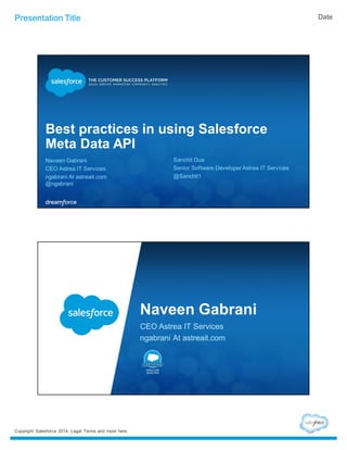 Presentation Title Date 
Best practices in using Salesforce 
Meta Data API 
Naveen Gabrani 
CEO Astrea IT Services 
ngabrani At astreait.com 
@ngabrani 
Copyright Salesforce 2014. Legal Terms and more here. 
Sanchit Dua 
Senior Software Developer Astrea IT Services 
@Sanchit1 
Naveen Gabrani 
CEO Astrea IT Services 
ngabrani At astreait.com 
 