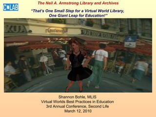 Shannon Bohle, MLIS  Virtual Worlds Best Practices in Education  3rd Annual Conference, Second Life  March 12, 2010 The Neil A. Armstrong Library and Archives “That’s One Small Step for a Virtual World Library,  One Giant Leap for Education!” 
