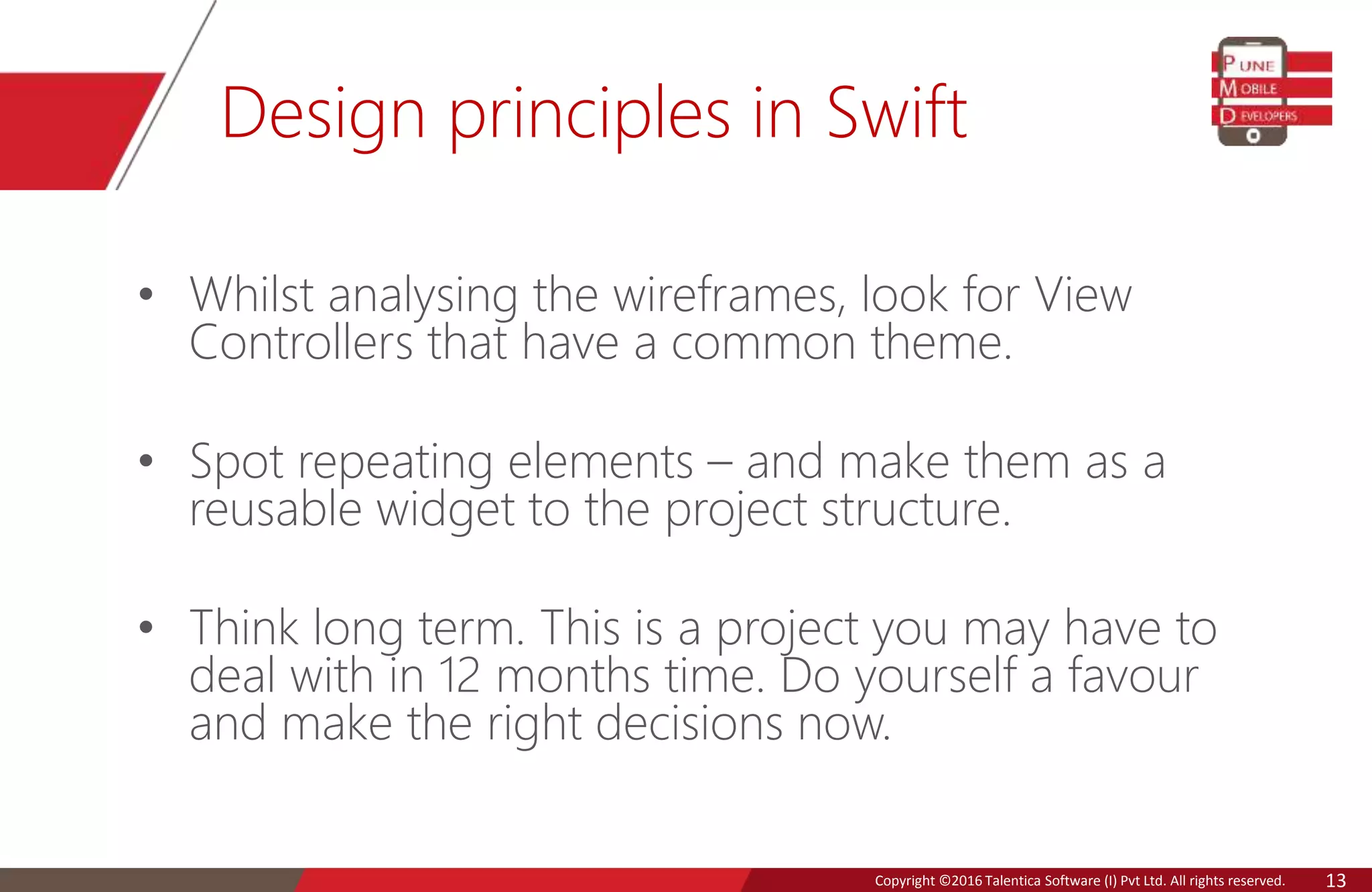 Copyright © 2016 Talentica Software (I) Pvt Ltd. All rights reserved.Copyright ©2016 Talentica Software (I) Pvt Ltd. All rights reserved. 13
Design principles in Swift
• Whilst analysing the wireframes, look for View
Controllers that have a common theme.
• Spot repeating elements – and make them as a
reusable widget to the project structure.
• Think long term. This is a project you may have to
deal with in 12 months time. Do yourself a favour
and make the right decisions now.
 