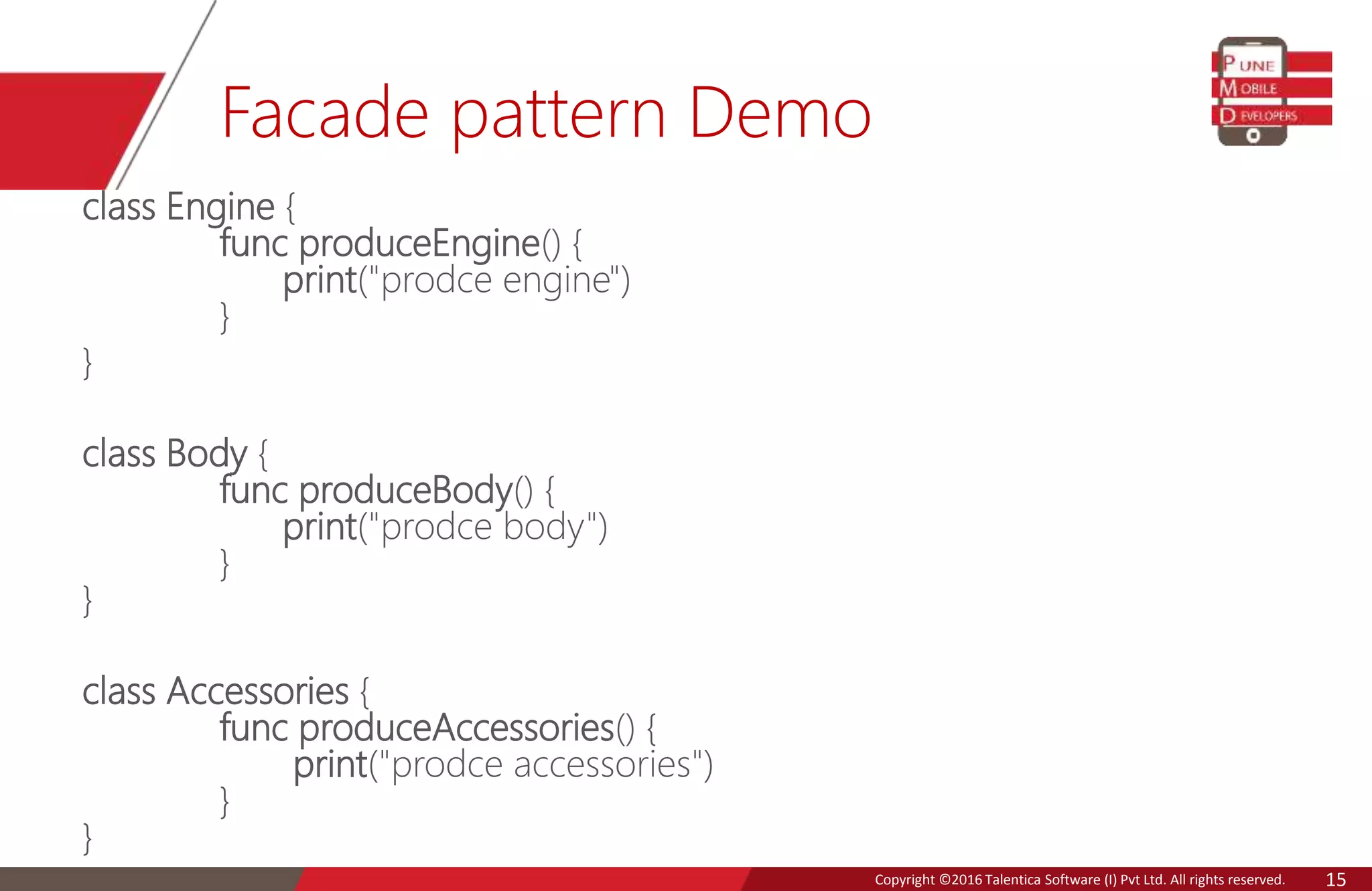 Copyright © 2016 Talentica Software (I) Pvt Ltd. All rights reserved.Copyright ©2016 Talentica Software (I) Pvt Ltd. All rights reserved. 15
Facade pattern Demo
class Engine {
func produceEngine() {
print("prodce engine")
}
}
class Body {
func produceBody() {
print("prodce body")
}
}
class Accessories {
func produceAccessories() {
print("prodce accessories")
}
}
 