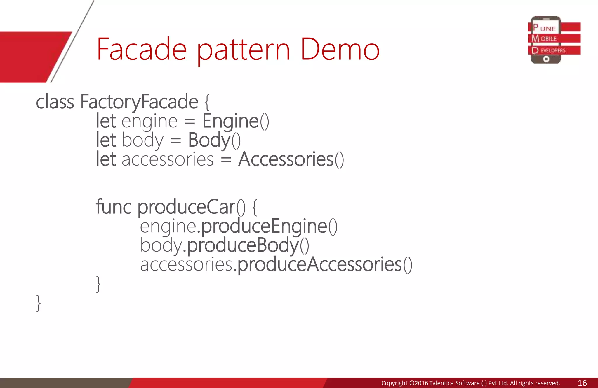 Copyright © 2016 Talentica Software (I) Pvt Ltd. All rights reserved.Copyright ©2016 Talentica Software (I) Pvt Ltd. All rights reserved. 16
Facade pattern Demo
class FactoryFacade {
let engine = Engine()
let body = Body()
let accessories = Accessories()
func produceCar() {
engine.produceEngine()
body.produceBody()
accessories.produceAccessories()
}
}
 
