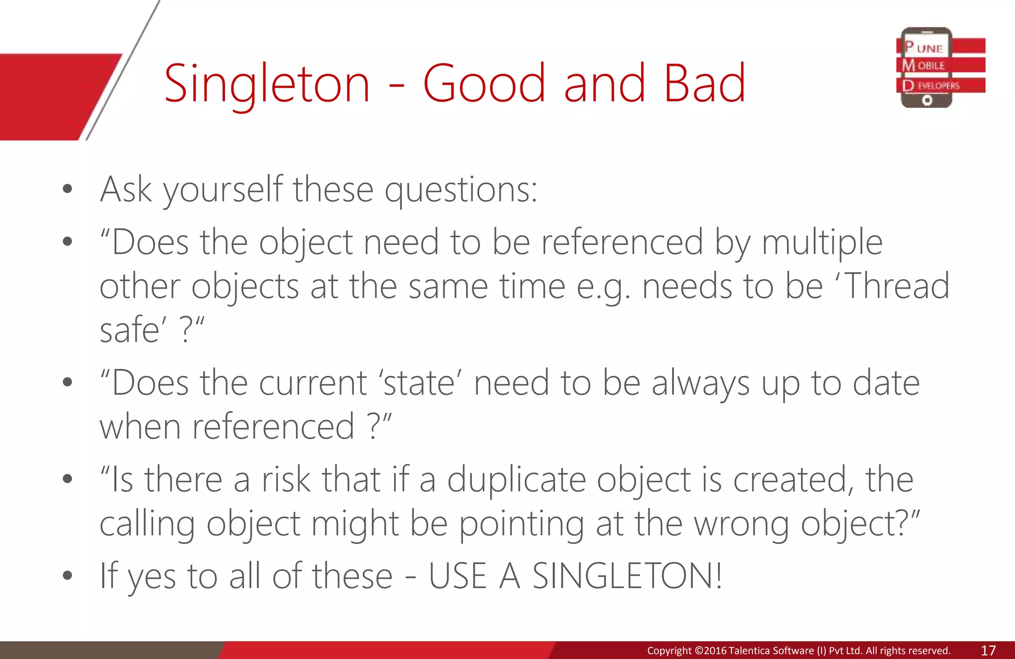 Copyright © 2016 Talentica Software (I) Pvt Ltd. All rights reserved.Copyright ©2016 Talentica Software (I) Pvt Ltd. All rights reserved. 17
Singleton - Good and Bad
• Ask yourself these questions:
• “Does the object need to be referenced by multiple
other objects at the same time e.g. needs to be ‘Thread
safe’ ?“
• “Does the current ‘state’ need to be always up to date
when referenced ?”
• “Is there a risk that if a duplicate object is created, the
calling object might be pointing at the wrong object?”
• If yes to all of these - USE A SINGLETON!
 
