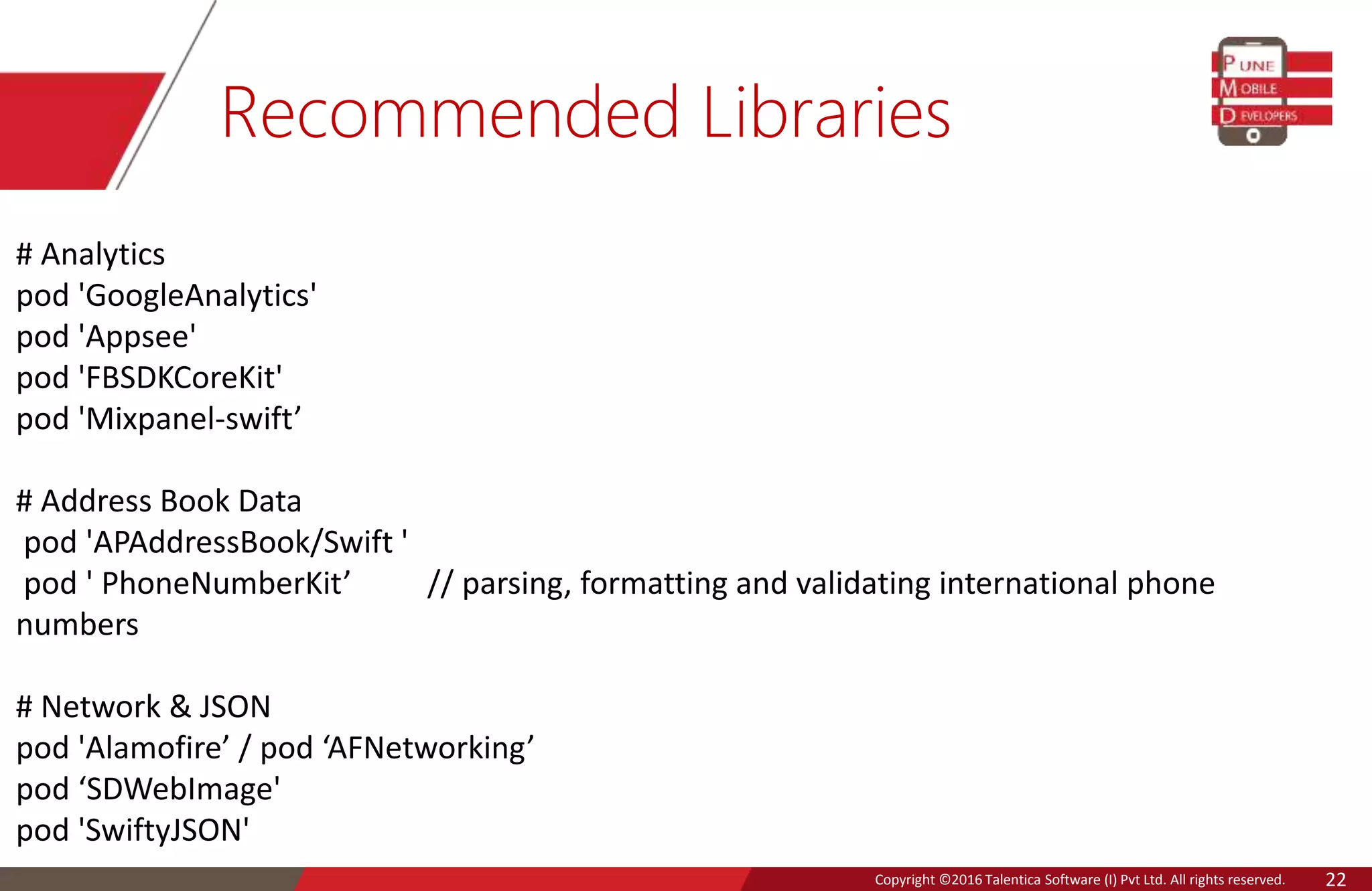 Copyright © 2016 Talentica Software (I) Pvt Ltd. All rights reserved.Copyright ©2016 Talentica Software (I) Pvt Ltd. All rights reserved. 22
Recommended Libraries
# Analytics
pod 'GoogleAnalytics'
pod 'Appsee'
pod 'FBSDKCoreKit'
pod 'Mixpanel-swift’
# Address Book Data
pod 'APAddressBook/Swift '
pod ' PhoneNumberKit’ // parsing, formatting and validating international phone
numbers
# Network & JSON
pod 'Alamofire’ / pod ‘AFNetworking’
pod ‘SDWebImage'
pod 'SwiftyJSON'
 