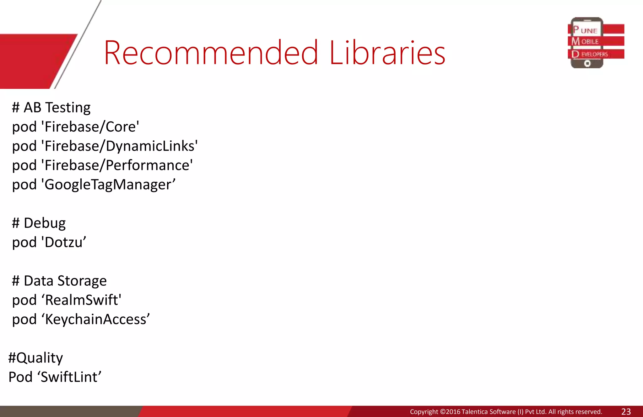 Copyright © 2016 Talentica Software (I) Pvt Ltd. All rights reserved.Copyright ©2016 Talentica Software (I) Pvt Ltd. All rights reserved. 23
Recommended Libraries
# AB Testing
pod 'Firebase/Core'
pod 'Firebase/DynamicLinks'
pod 'Firebase/Performance'
pod 'GoogleTagManager’
# Debug
pod 'Dotzu’
# Data Storage
pod ‘RealmSwift'
pod ‘KeychainAccess’
#Quality
Pod ‘SwiftLint’
 