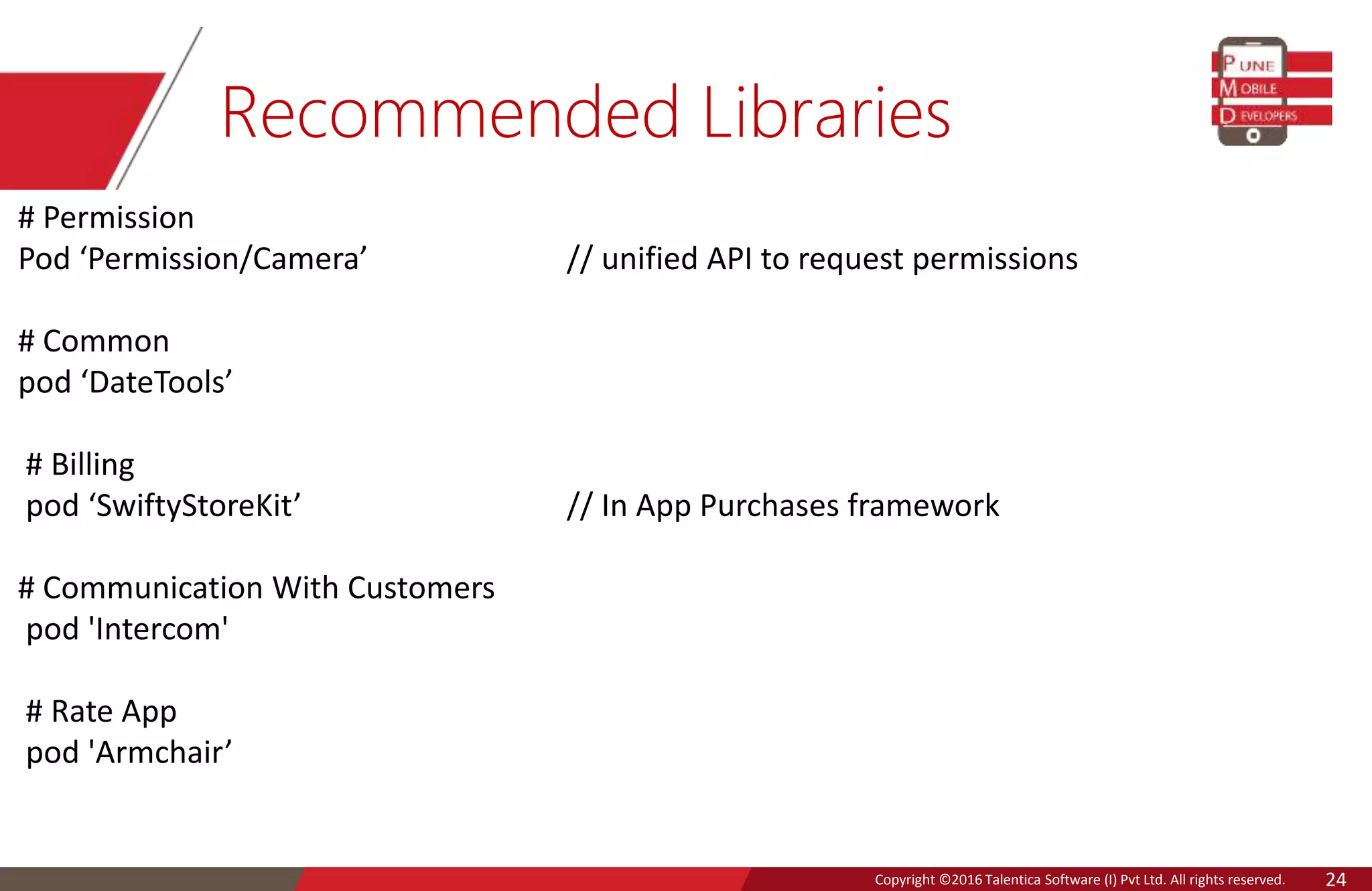 Copyright © 2016 Talentica Software (I) Pvt Ltd. All rights reserved.Copyright ©2016 Talentica Software (I) Pvt Ltd. All rights reserved. 24
Recommended Libraries
# Permission
Pod ‘Permission/Camera’ // unified API to request permissions
# Common
pod ‘DateTools’
# Billing
pod ‘SwiftyStoreKit’ // In App Purchases framework
# Communication With Customers
pod 'Intercom'
# Rate App
pod 'Armchair’
 