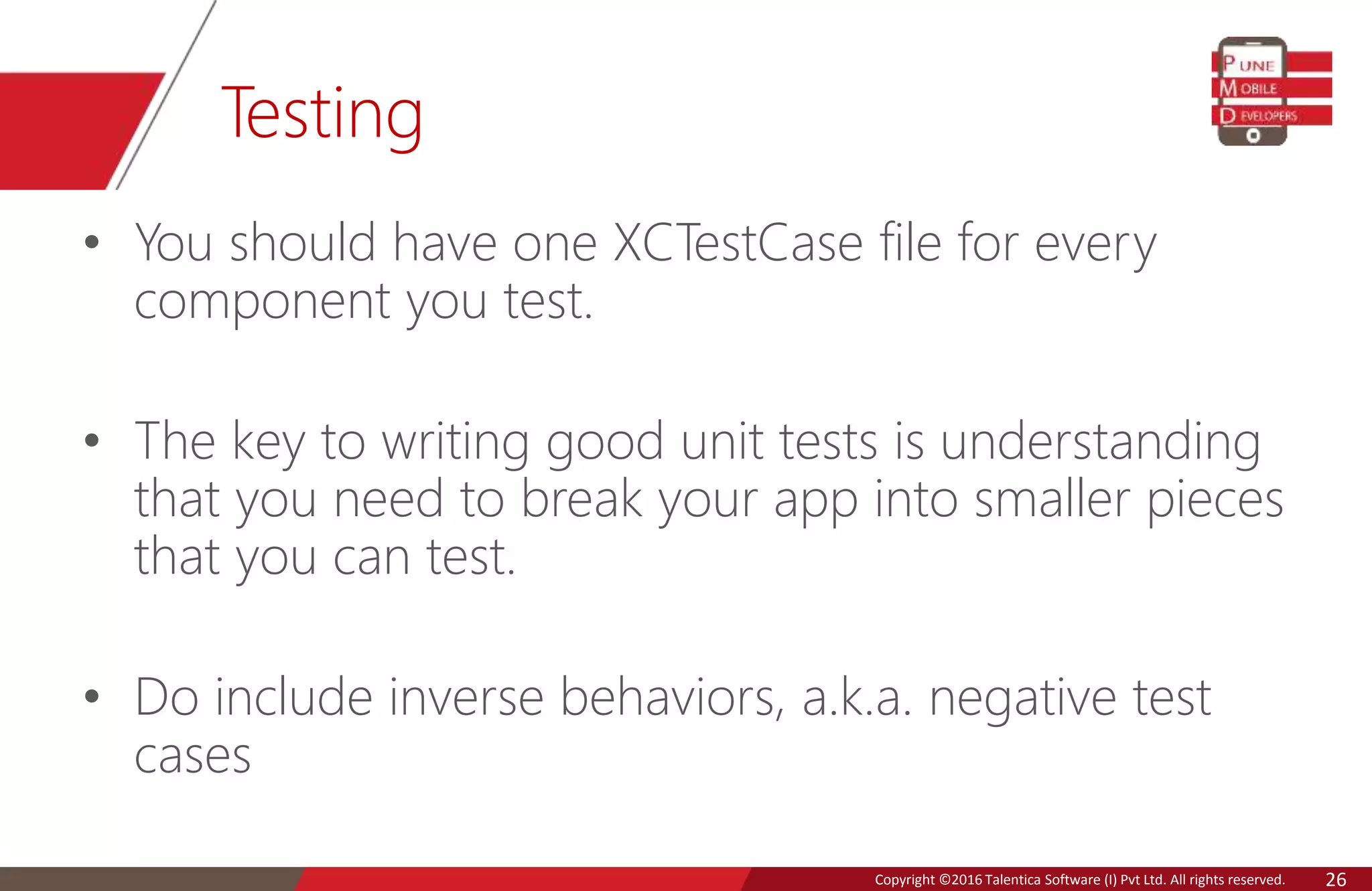 Copyright © 2016 Talentica Software (I) Pvt Ltd. All rights reserved.Copyright ©2016 Talentica Software (I) Pvt Ltd. All rights reserved. 26
Testing
• You should have one XCTestCase file for every
component you test.
• The key to writing good unit tests is understanding
that you need to break your app into smaller pieces
that you can test.
• Do include inverse behaviors, a.k.a. negative test
cases
 