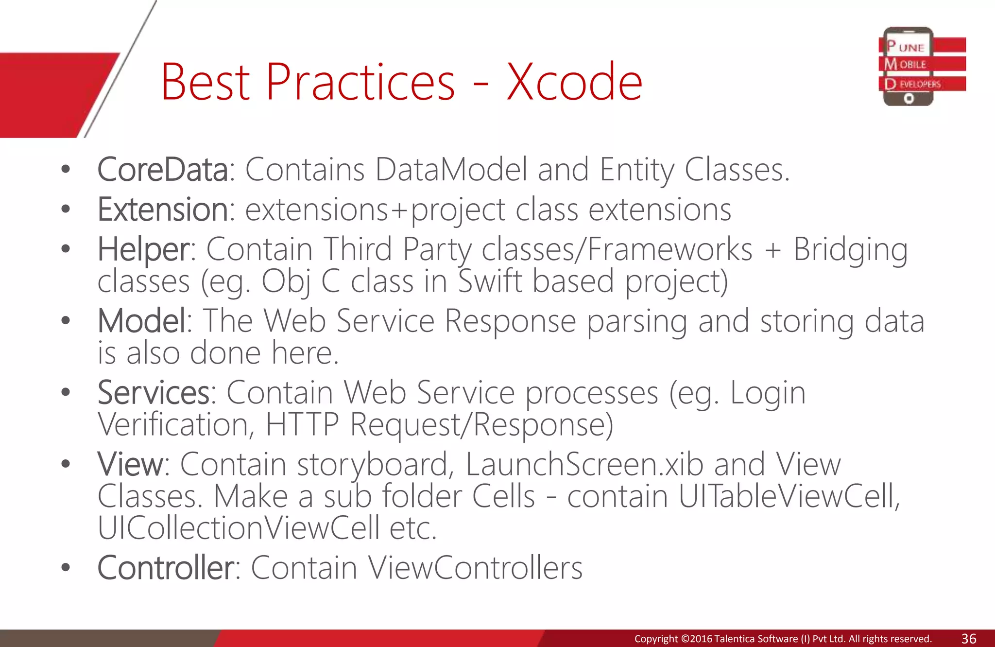 Copyright © 2016 Talentica Software (I) Pvt Ltd. All rights reserved.Copyright ©2016 Talentica Software (I) Pvt Ltd. All rights reserved. 36
Best Practices - Xcode
• CoreData: Contains DataModel and Entity Classes.
• Extension: extensions+project class extensions
• Helper: Contain Third Party classes/Frameworks + Bridging
classes (eg. Obj C class in Swift based project)
• Model: The Web Service Response parsing and storing data
is also done here.
• Services: Contain Web Service processes (eg. Login
Verification, HTTP Request/Response)
• View: Contain storyboard, LaunchScreen.xib and View
Classes. Make a sub folder Cells - contain UITableViewCell,
UICollectionViewCell etc.
• Controller: Contain ViewControllers
 