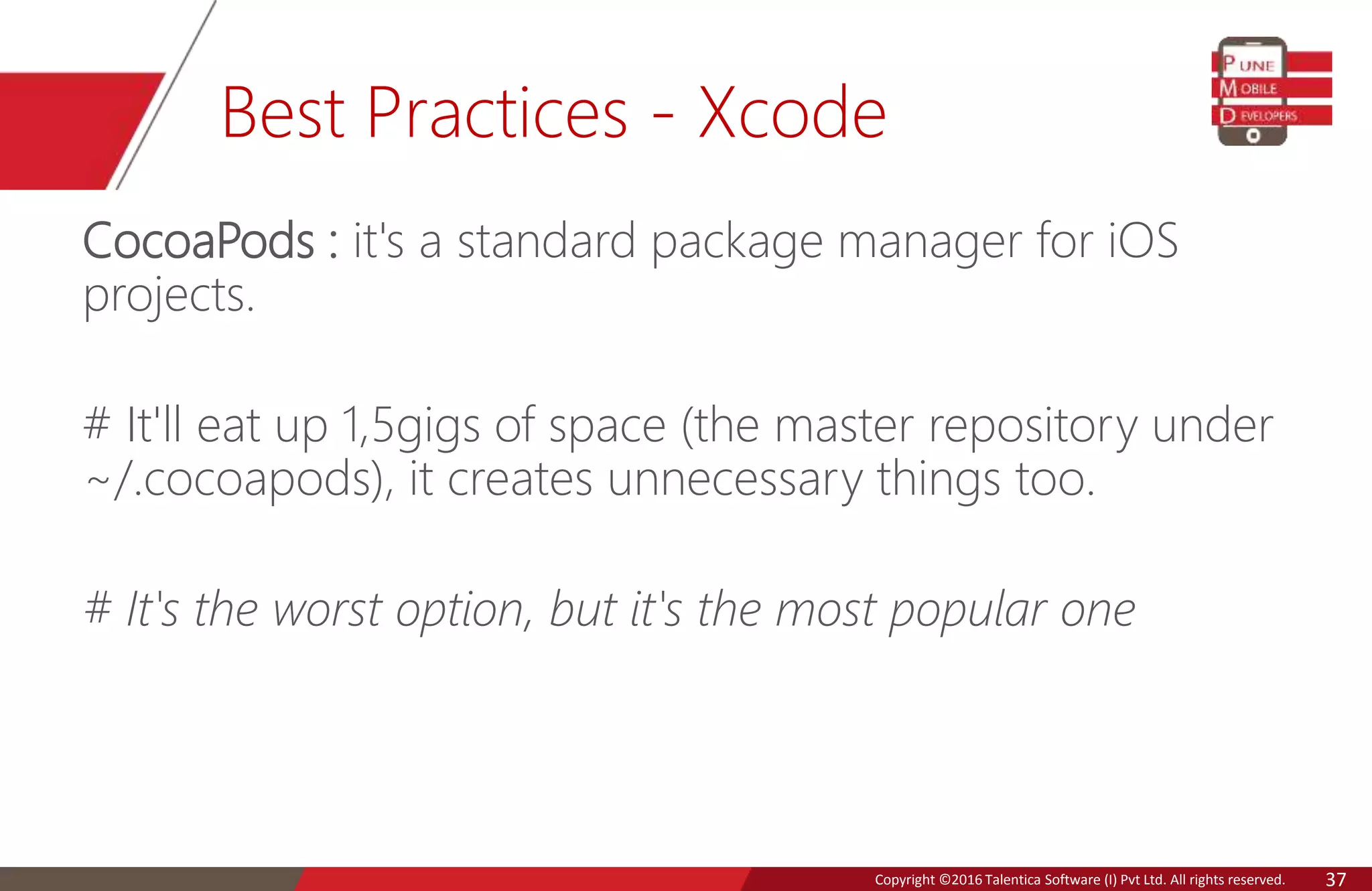 Copyright © 2016 Talentica Software (I) Pvt Ltd. All rights reserved.Copyright ©2016 Talentica Software (I) Pvt Ltd. All rights reserved. 37
Best Practices - Xcode
CocoaPods : it's a standard package manager for iOS
projects.
# It'll eat up 1,5gigs of space (the master repository under
~/.cocoapods), it creates unnecessary things too.
# It's the worst option, but it's the most popular one
 