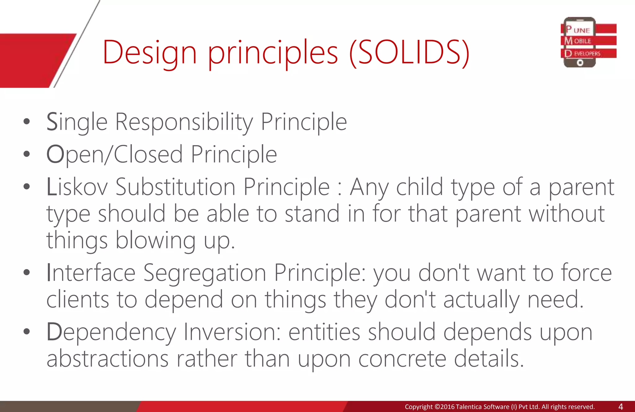 Copyright © 2016 Talentica Software (I) Pvt Ltd. All rights reserved.Copyright ©2016 Talentica Software (I) Pvt Ltd. All rights reserved. 4
Design principles (SOLIDS)
• Single Responsibility Principle
• Open/Closed Principle
• Liskov Substitution Principle : Any child type of a parent
type should be able to stand in for that parent without
things blowing up.
• Interface Segregation Principle: you don't want to force
clients to depend on things they don't actually need.
• Dependency Inversion: entities should depends upon
abstractions rather than upon concrete details.
 