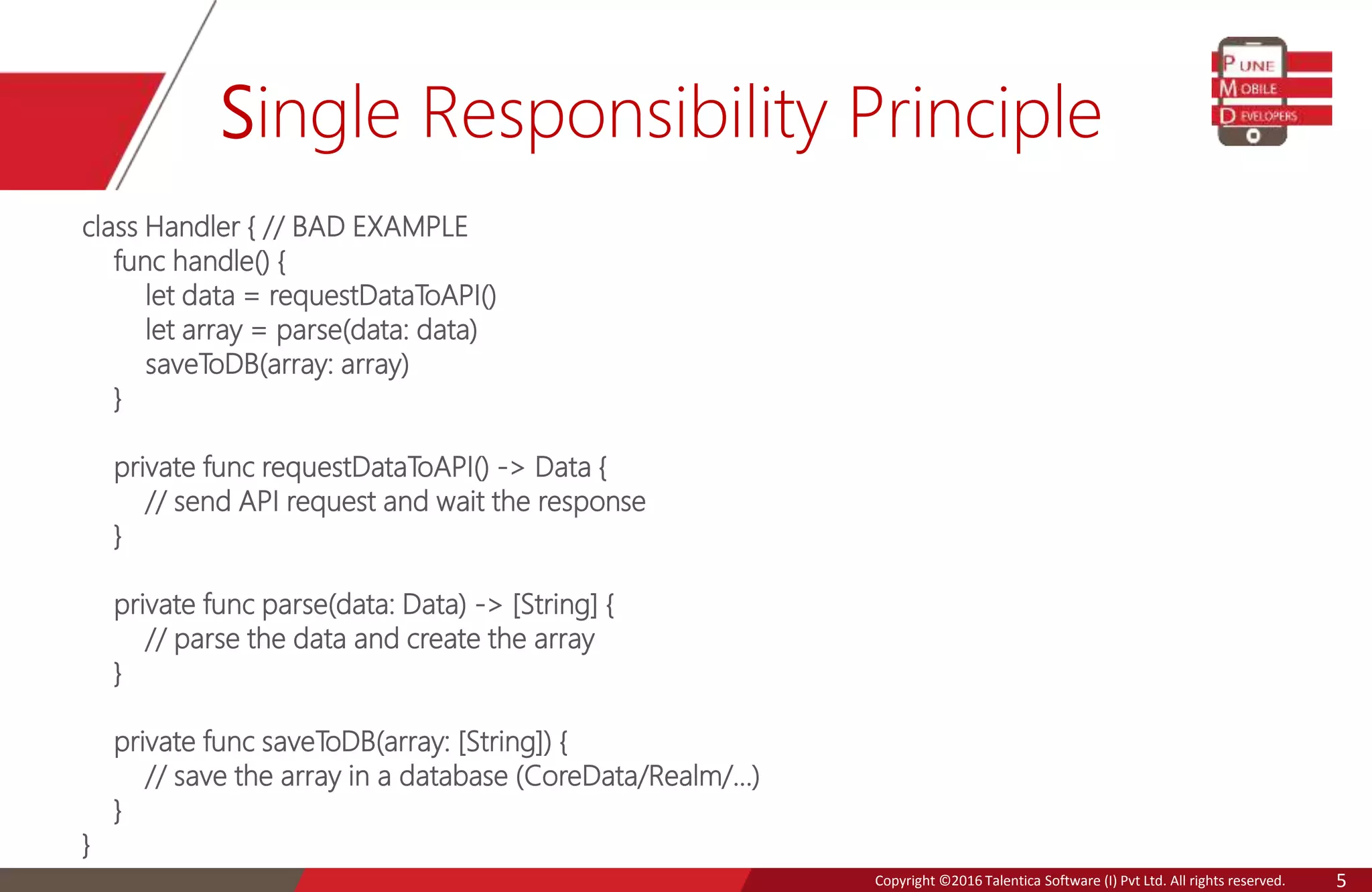Copyright © 2016 Talentica Software (I) Pvt Ltd. All rights reserved.Copyright ©2016 Talentica Software (I) Pvt Ltd. All rights reserved. 5
Single Responsibility Principle
class Handler { // BAD EXAMPLE
func handle() {
let data = requestDataToAPI()
let array = parse(data: data)
saveToDB(array: array)
}
private func requestDataToAPI() -> Data {
// send API request and wait the response
}
private func parse(data: Data) -> [String] {
// parse the data and create the array
}
private func saveToDB(array: [String]) {
// save the array in a database (CoreData/Realm/...)
}
}
 