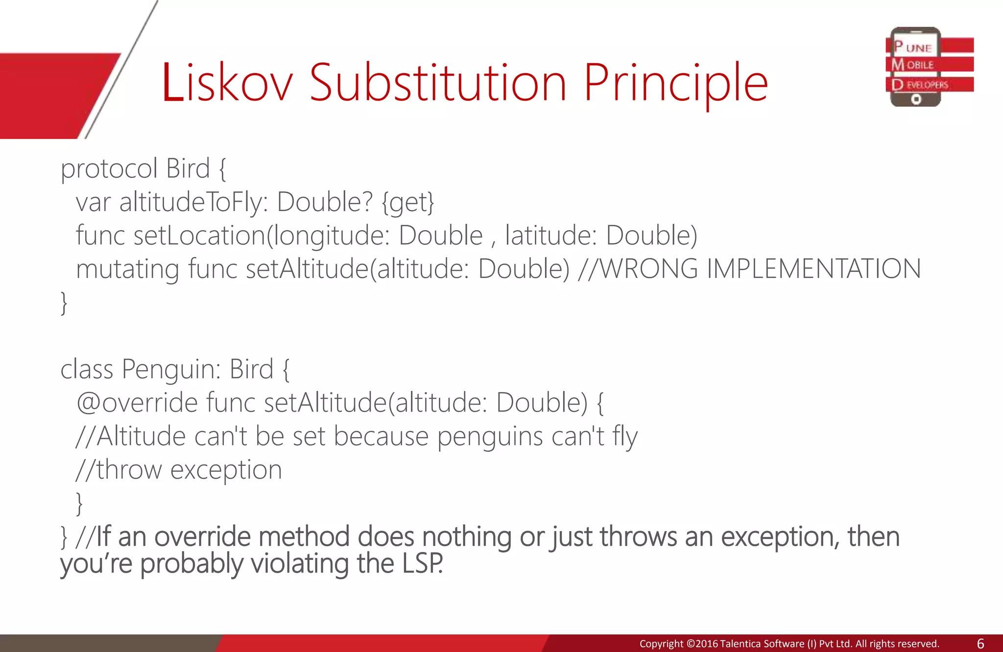 Copyright © 2016 Talentica Software (I) Pvt Ltd. All rights reserved.Copyright ©2016 Talentica Software (I) Pvt Ltd. All rights reserved. 6
Liskov Substitution Principle
protocol Bird {
var altitudeToFly: Double? {get}
func setLocation(longitude: Double , latitude: Double)
mutating func setAltitude(altitude: Double) //WRONG IMPLEMENTATION
}
class Penguin: Bird {
@override func setAltitude(altitude: Double) {
//Altitude can't be set because penguins can't fly
//throw exception
}
} //If an override method does nothing or just throws an exception, then
you’re probably violating the LSP.
 