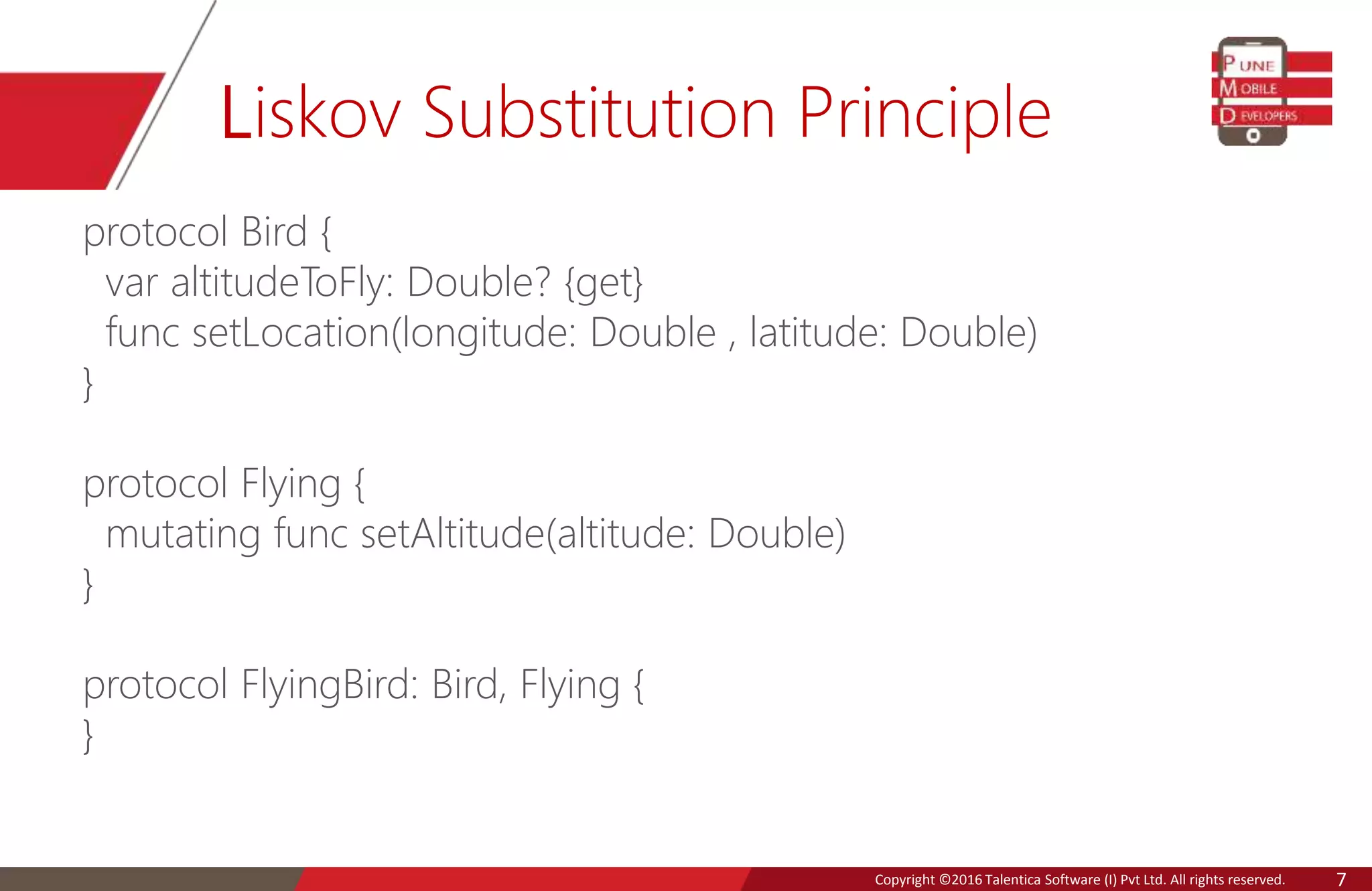 Copyright © 2016 Talentica Software (I) Pvt Ltd. All rights reserved.Copyright ©2016 Talentica Software (I) Pvt Ltd. All rights reserved. 7
Liskov Substitution Principle
protocol Bird {
var altitudeToFly: Double? {get}
func setLocation(longitude: Double , latitude: Double)
}
protocol Flying {
mutating func setAltitude(altitude: Double)
}
protocol FlyingBird: Bird, Flying {
}
 