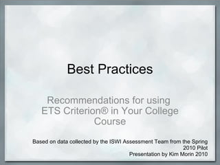 Best Practices Recommendations for using  ETS Criterion® in Your College Course Based on data collected by the ISWI Assessment Team from the Spring 2010 Pilot Presentation by Kim Morin 2010 