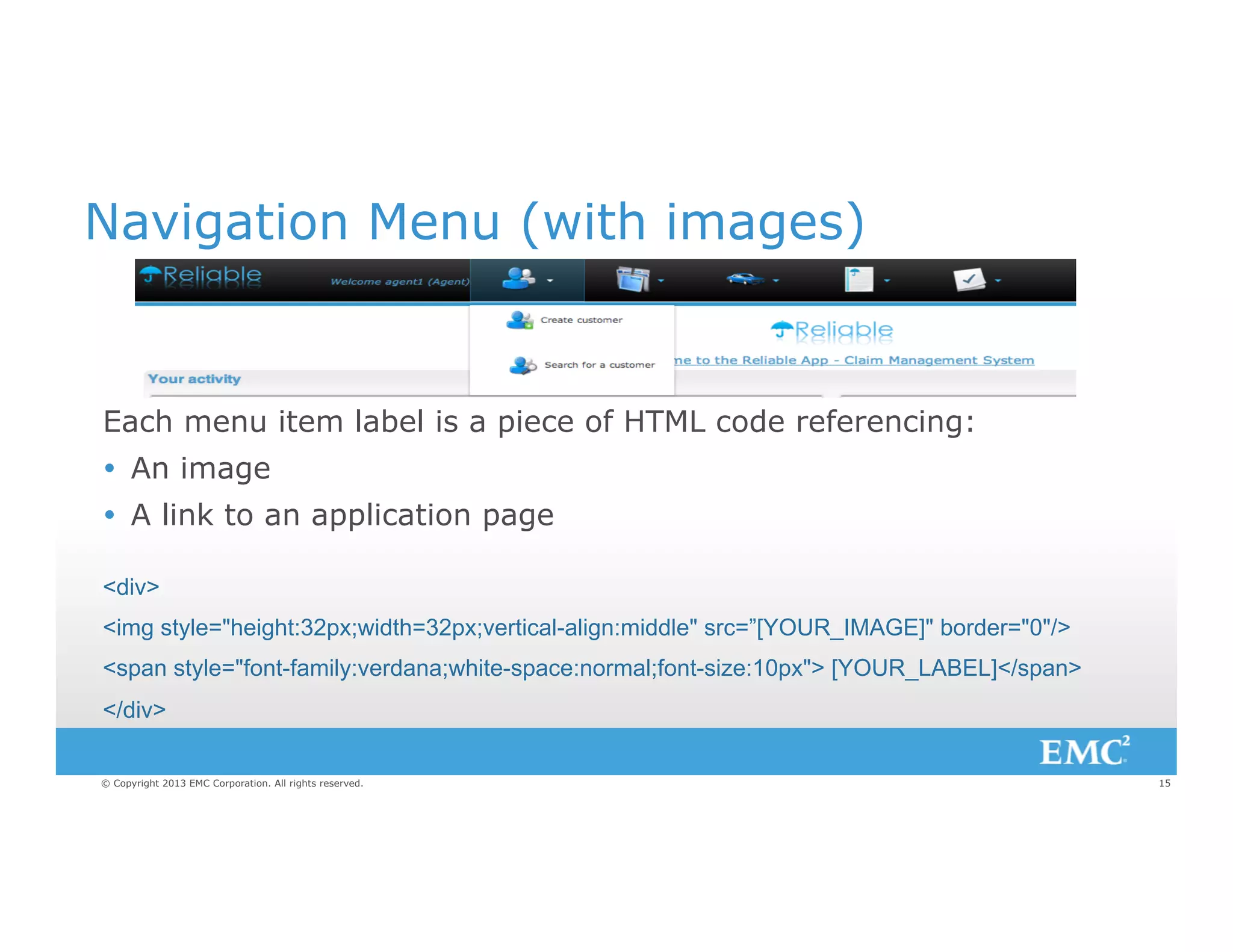 Navigation Menu (with images)

Each menu item label is a piece of HTML code referencing:
Ÿ  An image
Ÿ  A link to an application page
<div>
<img style="height:32px;width=32px;vertical-align:middle" src=”[YOUR_IMAGE]" border="0"/>
<span style="font-family:verdana;white-space:normal;font-size:10px"> [YOUR_LABEL]</span>
</div>
© Copyright 2013 EMC Corporation. All rights reserved.

15

 