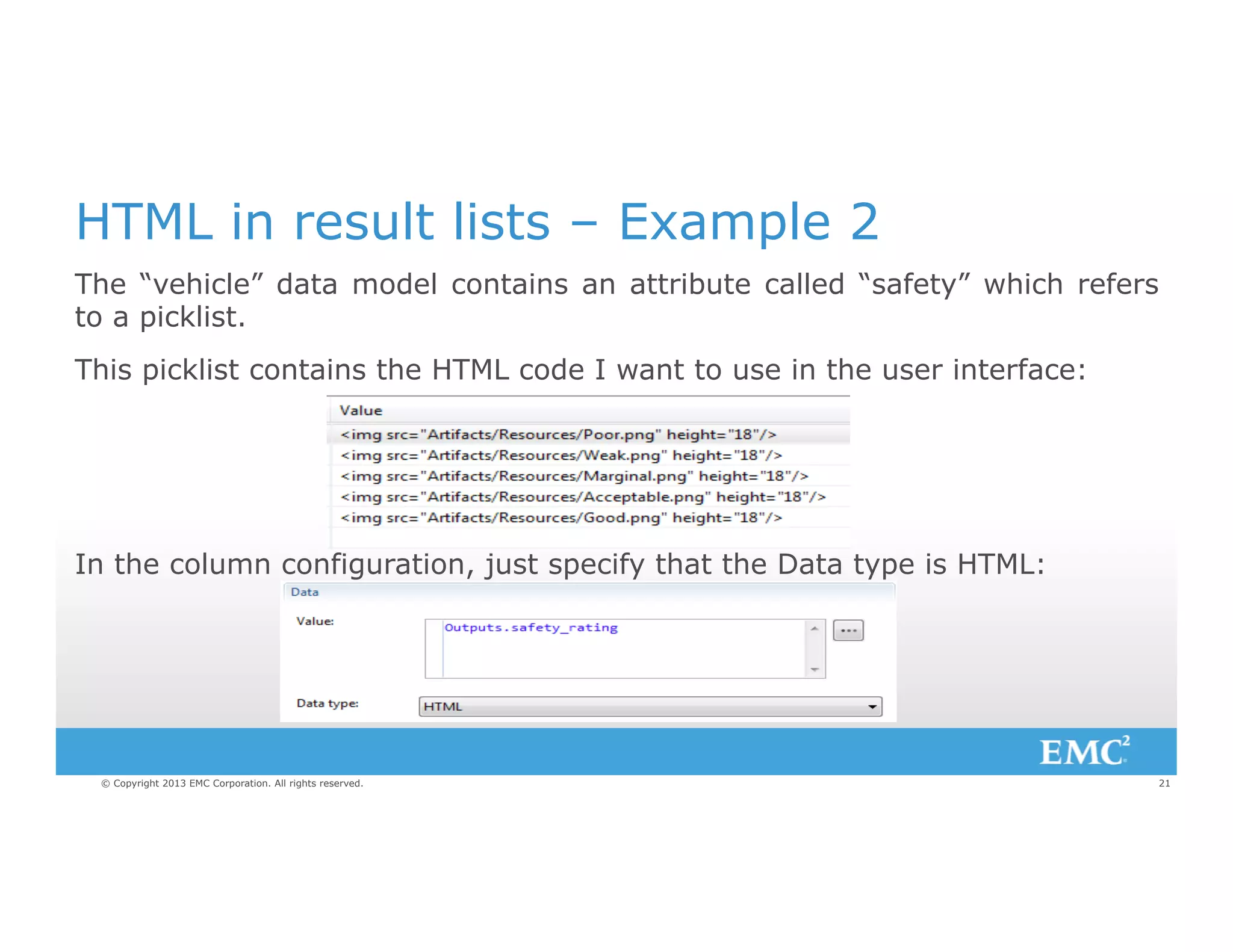 HTML in result lists – Example 2
The “vehicle” data model contains an attribute called “safety” which refers
to a picklist.
This picklist contains the HTML code I want to use in the user interface:

In the column configuration, just specify that the Data type is HTML:

© Copyright 2013 EMC Corporation. All rights reserved.

21

 