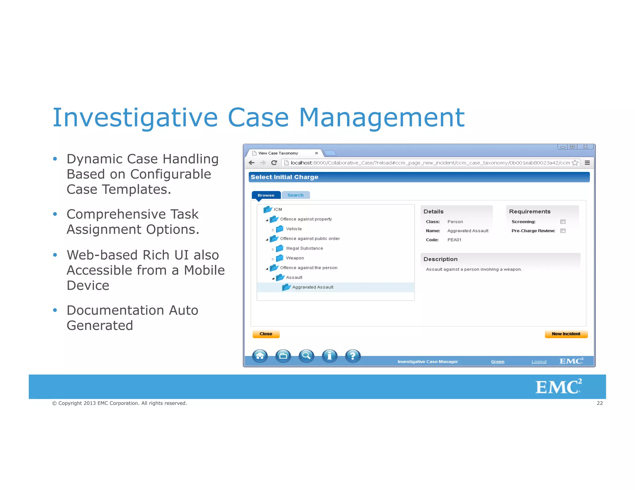 Investigative Case Management
Ÿ  Dynamic Case Handling
Based on Configurable
Case Templates.
Ÿ  Comprehensive Task
Assignment Options.
Ÿ  Web-based Rich UI also
Accessible from a Mobile
Device
Ÿ  Documentation Auto
Generated

© Copyright 2013 EMC Corporation. All rights reserved.

22

 