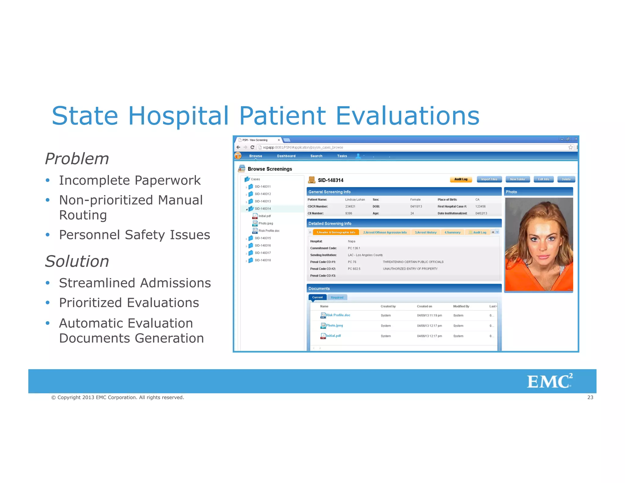 State Hospital Patient Evaluations
Problem
Ÿ  Incomplete Paperwork
Ÿ  Non-prioritized Manual
Routing
Ÿ  Personnel Safety Issues

Solution
Ÿ  Streamlined Admissions
Ÿ  Prioritized Evaluations
Ÿ  Automatic Evaluation
Documents Generation

© Copyright 2013 EMC Corporation. All rights reserved.

23

 